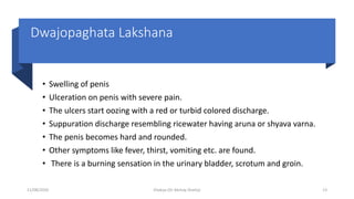 Dwajopaghata Lakshana
• Swelling of penis
• Ulceration on penis with severe pain.
• The ulcers start oozing with a red or turbid colored discharge.
• Suppuration discharge resembling ricewater having aruna or shyava varna.
• The penis becomes hard and rounded.
• Other symptoms like fever, thirst, vomiting etc. are found.
• There is a burning sensation in the urinary bladder, scrotum and groin.
11/08/2020 Kliabya (Dr Akshay Shetty) 13
 