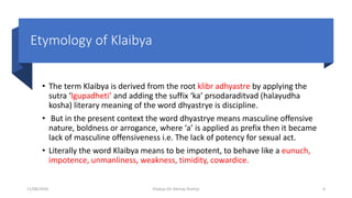 Etymology of Klaibya
• The term Klaibya is derived from the root klibr adhyastre by applying the
sutra ‘lgupadheti’ and adding the suffix ‘ka’ prsodaraditvad (halayudha
kosha) literary meaning of the word dhyastrye is discipline.
• But in the present context the word dhyastrye means masculine offensive
nature, boldness or arrogance, where ‘a’ is applied as prefix then it became
lack of masculine offensiveness i.e. The lack of potency for sexual act.
• Literally the word Klaibya means to be impotent, to behave like a eunuch,
impotence, unmanliness, weakness, timidity, cowardice.
11/08/2020 Kliabya (Dr Akshay Shetty) 4
 