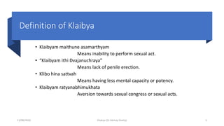 Definition of Klaibya
• Klaibyam maithune asamarthyam
Means inability to perform sexual act.
• “Klaibyam ithi Dvajanuchraya”
Means lack of penile erection.
• Klibo hina sattvah
Means having less mental capacity or potency.
• Klaibyam ratyanabhimukhata
Aversion towards sexual congress or sexual acts.
11/08/2020 Kliabya (Dr Akshay Shetty) 5
 