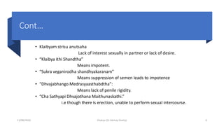 Cont…
• Klaibyam strisu anutsaha
Lack of interest sexually in partner or lack of desire.
• “Klaibya ithi Shandtha”
Means impotent.
• “Sukra veganirodha shandhyakaranam”
Means suppression of semen leads to impotence
• “Dhvajabhango Medrasyaasthabdtha”:
Means lack of penile rigidity.
• “Cha Sathyapi Dhvajothana Maithunaskathi.”
i.e though there is erection, unable to perform sexual intercourse.
11/08/2020 Kliabya (Dr Akshay Shetty) 6
 