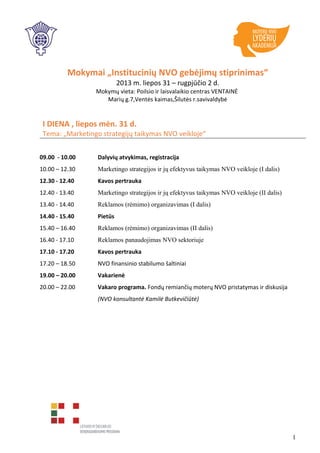 Mokymai „Institucinių NVO gebėjimų stiprinimas“
2013 m. liepos 31 – rugpjūčio 2 d.
Mokymų vieta: Poilsio ir laisvalaikio centras VENTAINĖ
Marių g.7,Ventės kaimas,Šilutės r.savivaldybė
I DIENA , liepos mėn. 31 d.
Tema: „Marketingo strategijų taikymas NVO veikloje“
09.00 - 10.00 Dalyvių atvykimas, registracija
10.00 – 12.30 Marketingo strategijos ir jų efektyvus taikymas NVO veikloje (I dalis)
12.30 - 12.40 Kavos pertrauka
12.40 - 13.40 Marketingo strategijos ir jų efektyvus taikymas NVO veikloje (II dalis)
13.40 - 14.40 Reklamos (rėmimo) organizavimas (I dalis)
14.40 - 15.40 Pietūs
15.40 – 16.40 Reklamos (rėmimo) organizavimas (II dalis)
16.40 - 17.10 Reklamos panaudojimas NVO sektoriuje
17.10 - 17.20 Kavos pertrauka
17.20 – 18.50 NVO finansinio stabilumo šaltiniai
19.00 – 20.00 Vakarienė
20.00 – 22.00 Vakaro programa. Fondų remiančių moterų NVO pristatymas ir diskusija
(NVO konsultantė Kamilė Butkevičiūtė)
1
 