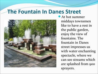 The Fountain In Danes Street
                   At hot summer
                    middays townsmen
                    like to have a rest in
                    the public garden,
                    enjoy the view of
                    fountains. The
                    fountain in Danes
                    street impresses us
                    with water enchanting
                    spectacle, where we
                    can see streams which
                    are splashed from 900
                    sprayers.
 
