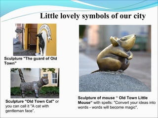 Little lovely symbols of our city




Sculpture "The guard of Old
Town"




                              Sculpture of mouse “ Old Town Little
Sculpture "Old Town Cat" or   Mouse“ with spells: "Convert your ideas into
you can call it "A cat with   words - words will become magic".
gentleman face”.
 
