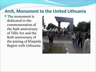 Arch, Monument to the United Lithuania
The monument is
 dedicated to the
 commemoration of
 the 85th anniversary
 of Tilžė Act and the
 80th anniversary of
 the joining of Klaipėda
 Region with Lithuania.
 