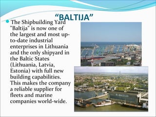 “BALTIJA”
The Shipbuilding Yard
 "Baltija" is now one of
 the largest and most up-
 to-date industrial
 enterprises in Lithuania
 and the only shipyard in
 the Baltic States
 (Lithuania, Latvia,
 Estonia) with full new
 building capabilities.
 This makes the company
 a reliable supplier for
 fleets and marine
 companies world-wide.
 