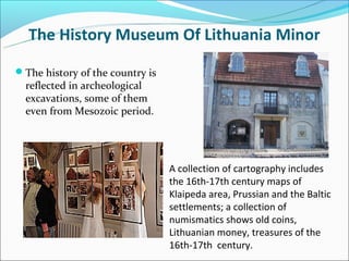 The History Museum Of Lithuania Minor

The history of the country is
  reflected in archeological
  excavations, some of them
  even from Mesozoic period.




                                 A collection of cartography includes
                                 the 16th-17th century maps of
                                 Klaipeda area, Prussian and the Baltic
                                 settlements; a collection of
                                 numismatics shows old coins,
                                 Lithuanian money, treasures of the
                                 16th-17th century.
 