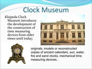 Clock Museum
Klaipeda Clock
  Museum introduces
  the development of
  the construction of
  time measuring
  devices from older
  times until today;


                 originals, models or reconstructed
                 copies of ancient calendars, sun, water,
                 fire and sand clocks, mechanical time
                 measuring devices;.
 