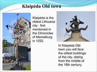 Klaipėda Old town

    Klaipėda is the
    oldest Lithuania
    city: first
    mentioned in
    the Chronicles
    of Memelburg
    in 1252.
                       In Klaipėda Old
                       town you will face
                       the oldest buildings
                       of the city, dating
                       from the middle of
                       the 18th century.
 