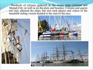 Hundreds of citizens gathered in the cruise ships terminal and
Memel City, as well as on the piers and beaches. Citizens and guests
not only admired the ships, but also took photos and videos of the
beautiful sailing vessels headed to the start of the race.
 