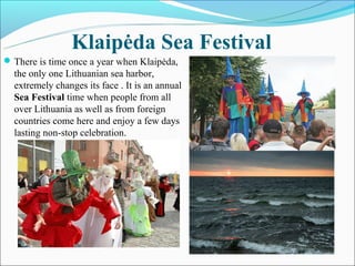 Klaipėda Sea Festival
 There is time once a year when Klaipėda,
  the only one Lithuanian sea harbor,
  extremely changes its face . It is an annual
  Sea Festival time when people from all
  over Lithuania as well as from foreign
  countries come here and enjoy a few days
  lasting non-stop celebration.
 