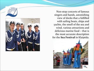 Non-stop concerts of famous
  singers and bands, astonishing
     view of docks that a fulfilled
     with sailing boats, ships and
 yachts, the smell of the sea and
    wind, various attractions and
  delicious marine food – that is
   the most accurate description
for the Sea Festival in Klaipėda.
 