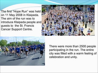 The first “Hope Run” was held
on 11 May 2008 in Klaipeda.
The aim of the run was to
introduce Klaipeda people and
guests to the St. Francis
Cancer Support Centre.




                                There were more than 2500 people
                                participating in the run. The entire
                                city was filled with a warm feeling of
                                celebration and unity.
 