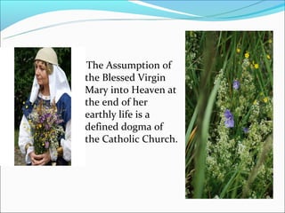 The Assumption of
 the Blessed Virgin
 Mary into Heaven at
 the end of her
 earthly life is a
 defined dogma of
 the Catholic Church.
 