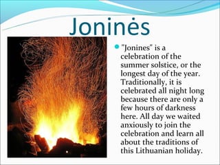 Joninės
   "Jonines" is a
    celebration of the
    summer solstice, or the
    longest day of the year.
    Traditionally, it is
    celebrated all night long
    because there are only a
    few hours of darkness
    here. All day we waited
    anxiously to join the
    celebration and learn all
    about the traditions of
    this Lithuanian holiday.
 