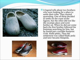  A legend tells about two brothers
  who were looking for a place to
  settle their tribe. They started
  quarreling. One of them decided
  to settle on the coast of the
  lagoon, but the other did not like
  the swampy place and went
  further on. When he did not come
  back the first brother followed his
  footsteps searching for him, but
  he found just a terrible footprint
  (Lith. klaiki pėda). Thus the
  settlement was called Klaiki peda
  and later became Klaipeda.
 