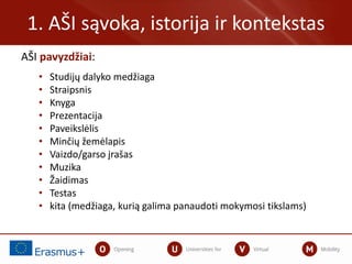 AŠI pavyzdžiai:
• Studijų dalyko medžiaga
• Straipsnis
• Knyga
• Prezentacija
• Paveikslėlis
• Minčių žemėlapis
• Vaizdo/garso įrašas
• Muzika
• Žaidimas
• Testas
• kita (medžiaga, kurią galima panaudoti mokymosi tikslams)
1. AŠI sąvoka, istorija ir kontekstas
 