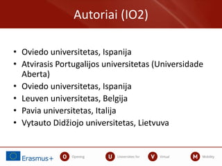 • Oviedo universitetas, Ispanija
• Atvirasis Portugalijos universitetas (Universidade
Aberta)
• Oviedo universitetas, Ispanija
• Leuven universitetas, Belgija
• Pavia universitetas, Italija
• Vytauto Didžiojo universitetas, Lietvuva
Autoriai (IO2)
 