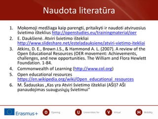 1. Mokomoji medžiaga kaip parengti, pritaikyti ir naudoti atviruosius
švietimo išteklius http://openstudies.eu/trainingmaterial/oer
2. E. Daukšienė. Atviri švietimo ištekliai
http://www.slideshare.net/esteladauksiene/atviri-vietimo-itekliai
3. Atkins, D. E., Brown J.S., & Hammond A. L. (2007). A review of the
Open Educational Resources (OER movement: Achievements,
challenges, and new opportunities. The William and Flora Hewlett
Foundation. 1-84.
4. Commonwealth of Learning (http://www.col.org)
5. Open educational resources
https://en.wikipedia.org/wiki/Open_educational_resources
6. M. Šadauskas „Kas yra Atviri švietimo ištekliai (AŠI)? AŠI
panaudojimas suaugusiųjų švietimui"
Naudota literatūra
 