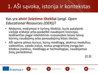 Kas yra atviri švietimo ištekliai (angl. Open
Educational Resources (OER))?
1. AŠI sąvoka, istorija ir kontekstas
• Mokymo, mokymosi ir tyrimų ištekliai, kurie patalpinti
viešoje erdvėje arba paskelbti naudojant licencijas,
leidžiančias pagal intelektinės nuosavybės teises laisvą
kūrinių naudojimą arba panaudojimą kitais tikslais.
• AŠI apima pilnus kursus, kursų medžiagą, atskirus modulius,
vadovėlius, vaizdo įrašus, testus programinę įrangą bei
kitokius įrankius, medžiagą ar technologijas, naudojamas
žinių perteikimui.
(2,3)
 