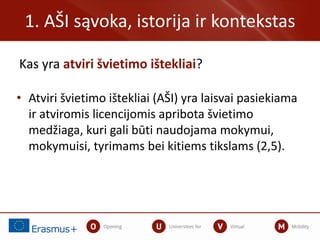 Kas yra atviri švietimo ištekliai?
1. AŠI sąvoka, istorija ir kontekstas
• Atviri švietimo ištekliai (AŠI) yra laisvai pasiekiama
ir atviromis licencijomis apribota švietimo
medžiaga, kuri gali būti naudojama mokymui,
mokymuisi, tyrimams bei kitiems tikslams (2,5).
 