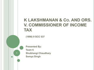 K LAKSHMANAN & CO. AND ORS.
V. COMMISSIONER OF INCOME
TAX
(1998) 9 SCC 537
Presented By:
Team 6
Shubhangi Chaudhary
Somya Singh
1
 