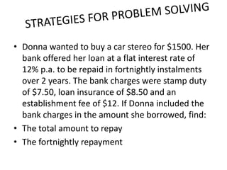• Donna wanted to buy a car stereo for $1500. Her
  bank offered her loan at a flat interest rate of
  12% p.a. to be repaid in fortnightly instalments
  over 2 years. The bank charges were stamp duty
  of $7.50, loan insurance of $8.50 and an
  establishment fee of $12. If Donna included the
  bank charges in the amount she borrowed, find:
• The total amount to repay
• The fortnightly repayment
 