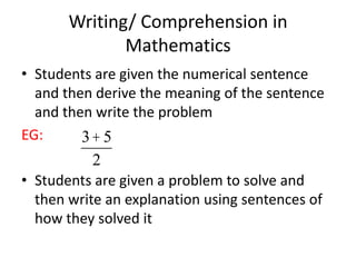 Writing/ Comprehension in
              Mathematics
• Students are given the numerical sentence
  and then derive the meaning of the sentence
  and then write the problem
EG:      3+ 5
           2
• Students are given a problem to solve and
  then write an explanation using sentences of
  how they solved it
 