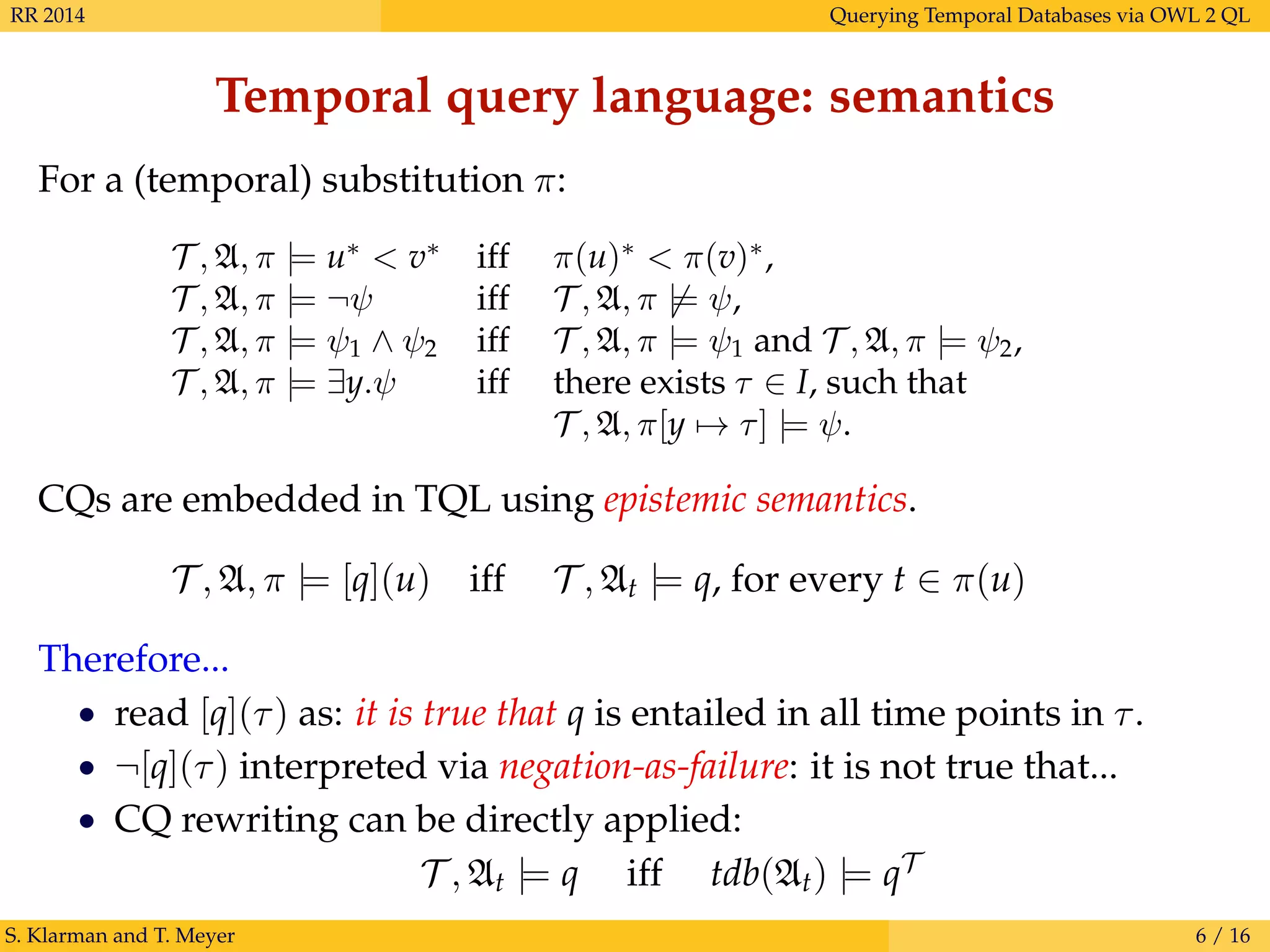 RR 2014 Querying Temporal Databases via OWL 2 QL
Temporal query language: semantics
For a (temporal) substitution π:
T , A, π |= u∗
< v∗
iff π(u)∗
< π(v)∗
,
T , A, π |= ¬ψ iff T , A, π |= ψ,
T , A, π |= ψ1 ∧ ψ2 iff T , A, π |= ψ1 and T , A, π |= ψ2,
T , A, π |= ∃y.ψ iff there exists τ ∈ I, such that
T , A, π[y → τ] |= ψ.
CQs are embedded in TQL using epistemic semantics.
T , A, π |= [q](u) iff T , At |= q, for every t ∈ π(u)
Therefore...
• read [q](τ) as: it is true that q is entailed in all time points in τ.
• ¬[q](τ) interpreted via negation-as-failure: it is not true that...
• CQ rewriting can be directly applied:
T , At |= q iff tdb(At) |= qT
S. Klarman and T. Meyer 6 / 16
 
