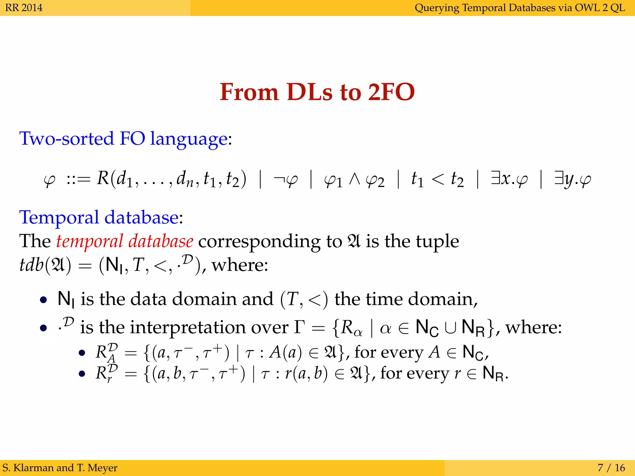 RR 2014 Querying Temporal Databases via OWL 2 QL
From DLs to 2FO
Two-sorted FO language:
ϕ ::= R(d1, . . . , dn, t1, t2) | ¬ϕ | ϕ1 ∧ ϕ2 | t1 < t2 | ∃x.ϕ | ∃y.ϕ
Temporal database:
The temporal database corresponding to A is the tuple
tdb(A) = (NI, T, <, ·D), where:
• NI is the data domain and (T, <) the time domain,
• ·D is the interpretation over Γ = {Rα | α ∈ NC ∪ NR}, where:
• RD
A = {(a, τ−
, τ+
) | τ : A(a) ∈ A}, for every A ∈ NC,
• RD
r = {(a, b, τ−
, τ+
) | τ : r(a, b) ∈ A}, for every r ∈ NR.
S. Klarman and T. Meyer 7 / 16
 