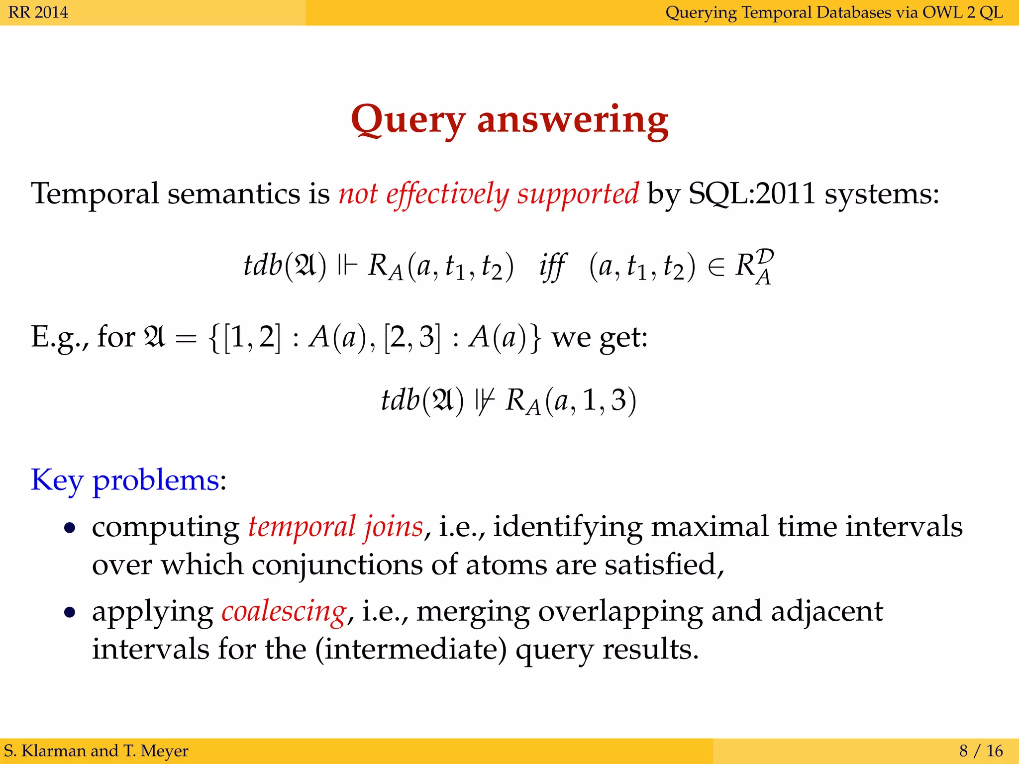 RR 2014 Querying Temporal Databases via OWL 2 QL
Query answering
Temporal semantics is not effectively supported by SQL:2011 systems:
tdb(A) RA(a, t1, t2) iff (a, t1, t2) ∈ RD
A
E.g., for A = {[1, 2] : A(a), [2, 3] : A(a)} we get:
tdb(A) RA(a, 1, 3)
Key problems:
• computing temporal joins, i.e., identifying maximal time intervals
over which conjunctions of atoms are satisﬁed,
• applying coalescing, i.e., merging overlapping and adjacent
intervals for the (intermediate) query results.
S. Klarman and T. Meyer 8 / 16
 