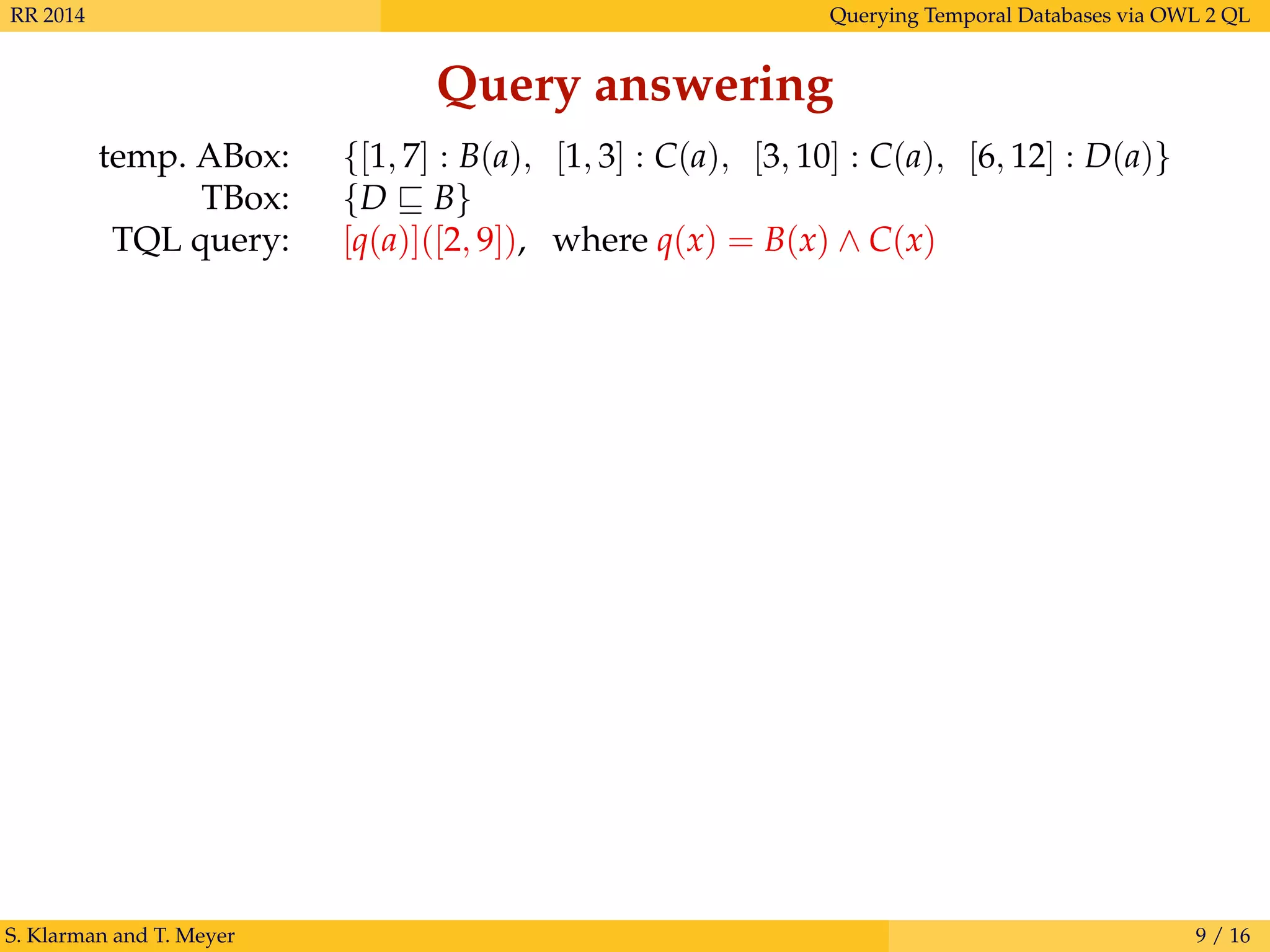 RR 2014 Querying Temporal Databases via OWL 2 QL
Query answering
temp. ABox: {[1, 7] : B(a), [1, 3] : C(a), [3, 10] : C(a), [6, 12] : D(a)}
TBox: {D B}
TQL query: [q(a)]([2, 9]), where q(x) = B(x) ∧ C(x)
S. Klarman and T. Meyer 9 / 16
 