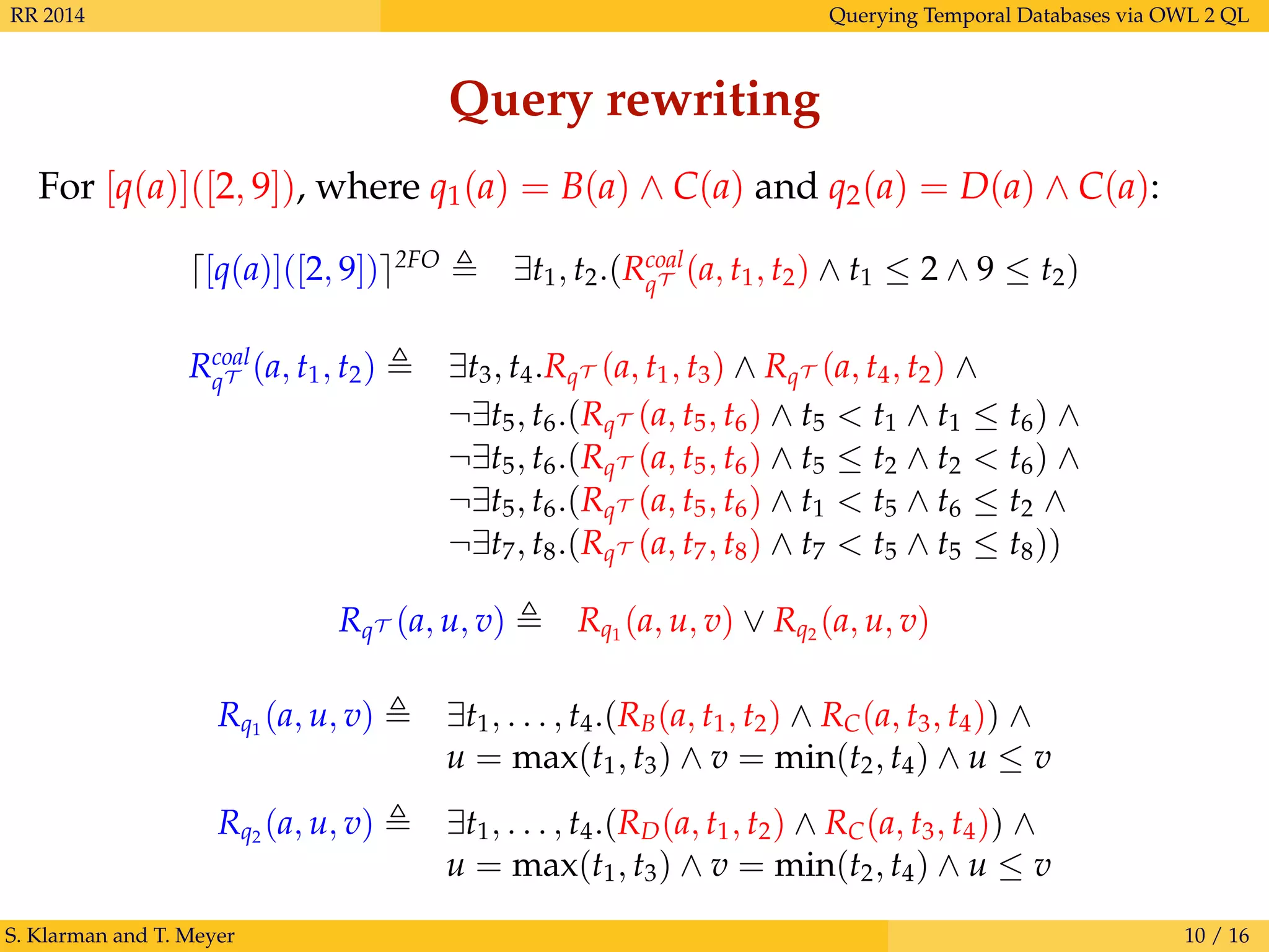 RR 2014 Querying Temporal Databases via OWL 2 QL
Query rewriting
For [q(a)]([2, 9]), where q1(a) = B(a) ∧ C(a) and q2(a) = D(a) ∧ C(a):
[q(a)]([2, 9]) 2FO
∃t1, t2.(Rcoal
qT (a, t1, t2) ∧ t1 ≤ 2 ∧ 9 ≤ t2)
Rcoal
qT (a, t1, t2) ∃t3, t4.RqT (a, t1, t3) ∧ RqT (a, t4, t2) ∧
¬∃t5, t6.(RqT (a, t5, t6) ∧ t5 < t1 ∧ t1 ≤ t6) ∧
¬∃t5, t6.(RqT (a, t5, t6) ∧ t5 ≤ t2 ∧ t2 < t6) ∧
¬∃t5, t6.(RqT (a, t5, t6) ∧ t1 < t5 ∧ t6 ≤ t2 ∧
¬∃t7, t8.(RqT (a, t7, t8) ∧ t7 < t5 ∧ t5 ≤ t8))
RqT (a, u, v) Rq1
(a, u, v) ∨ Rq2
(a, u, v)
Rq1
(a, u, v) ∃t1, . . . , t4.(RB(a, t1, t2) ∧ RC(a, t3, t4)) ∧
u = max(t1, t3) ∧ v = min(t2, t4) ∧ u ≤ v
Rq2
(a, u, v) ∃t1, . . . , t4.(RD(a, t1, t2) ∧ RC(a, t3, t4)) ∧
u = max(t1, t3) ∧ v = min(t2, t4) ∧ u ≤ v
S. Klarman and T. Meyer 10 / 16
 