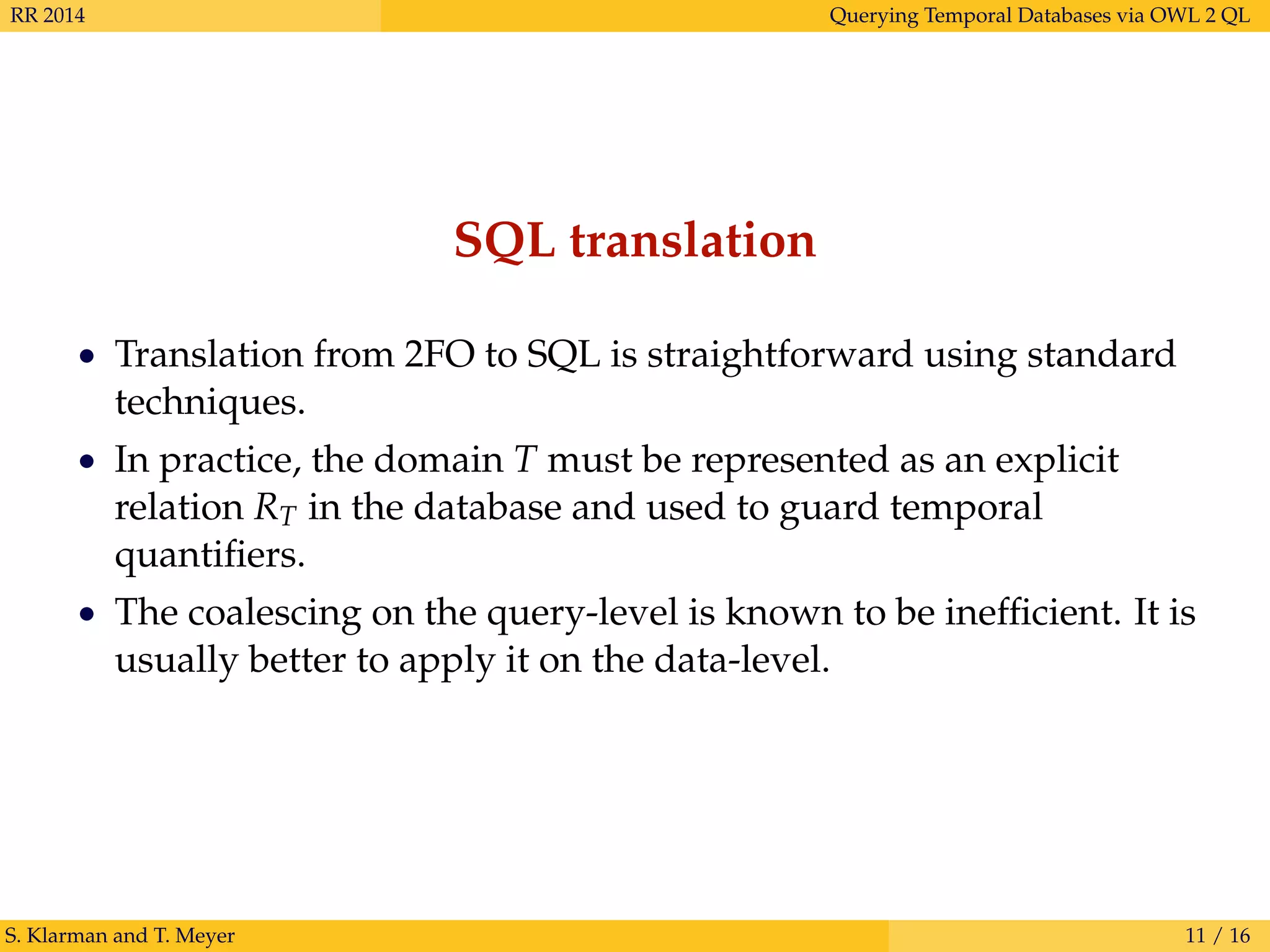 RR 2014 Querying Temporal Databases via OWL 2 QL
SQL translation
• Translation from 2FO to SQL is straightforward using standard
techniques.
• In practice, the domain T must be represented as an explicit
relation RT in the database and used to guard temporal
quantiﬁers.
• The coalescing on the query-level is known to be inefﬁcient. It is
usually better to apply it on the data-level.
S. Klarman and T. Meyer 11 / 16
 