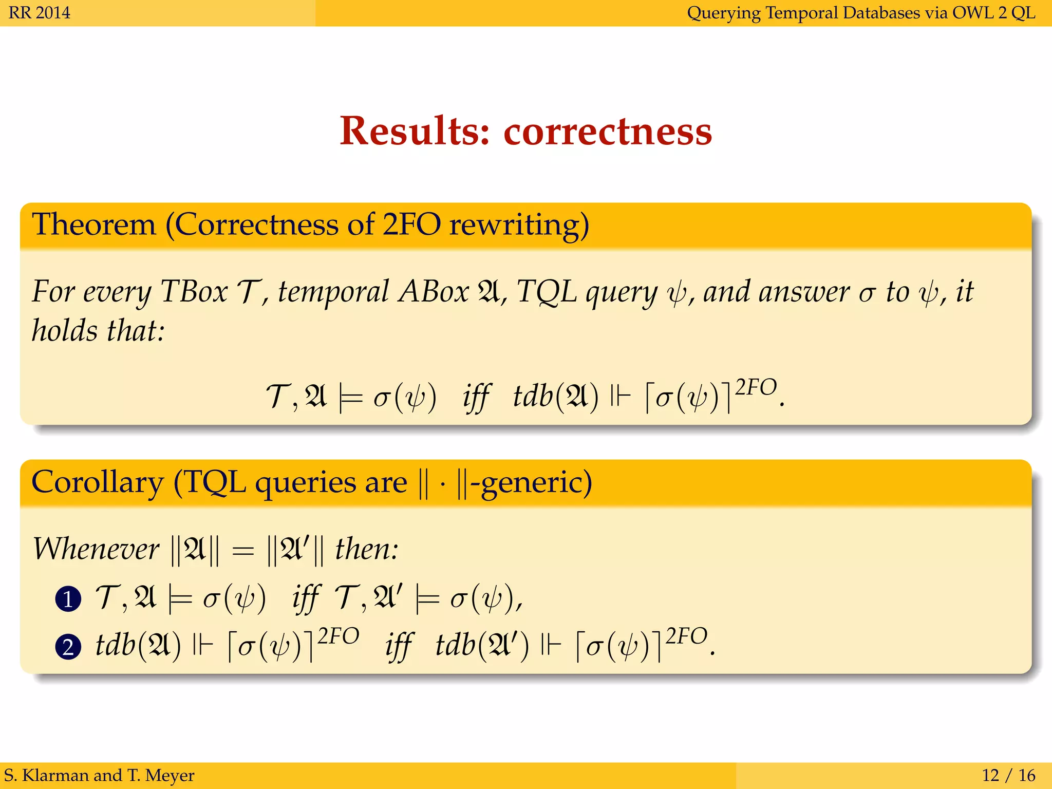 RR 2014 Querying Temporal Databases via OWL 2 QL
Results: correctness
Theorem (Correctness of 2FO rewriting)
For every TBox T , temporal ABox A, TQL query ψ, and answer σ to ψ, it
holds that:
T , A |= σ(ψ) iff tdb(A) σ(ψ) 2FO.
Corollary (TQL queries are · -generic)
Whenever A = A then:
1 T , A |= σ(ψ) iff T , A |= σ(ψ),
2 tdb(A) σ(ψ) 2FO iff tdb(A ) σ(ψ) 2FO.
S. Klarman and T. Meyer 12 / 16
 
