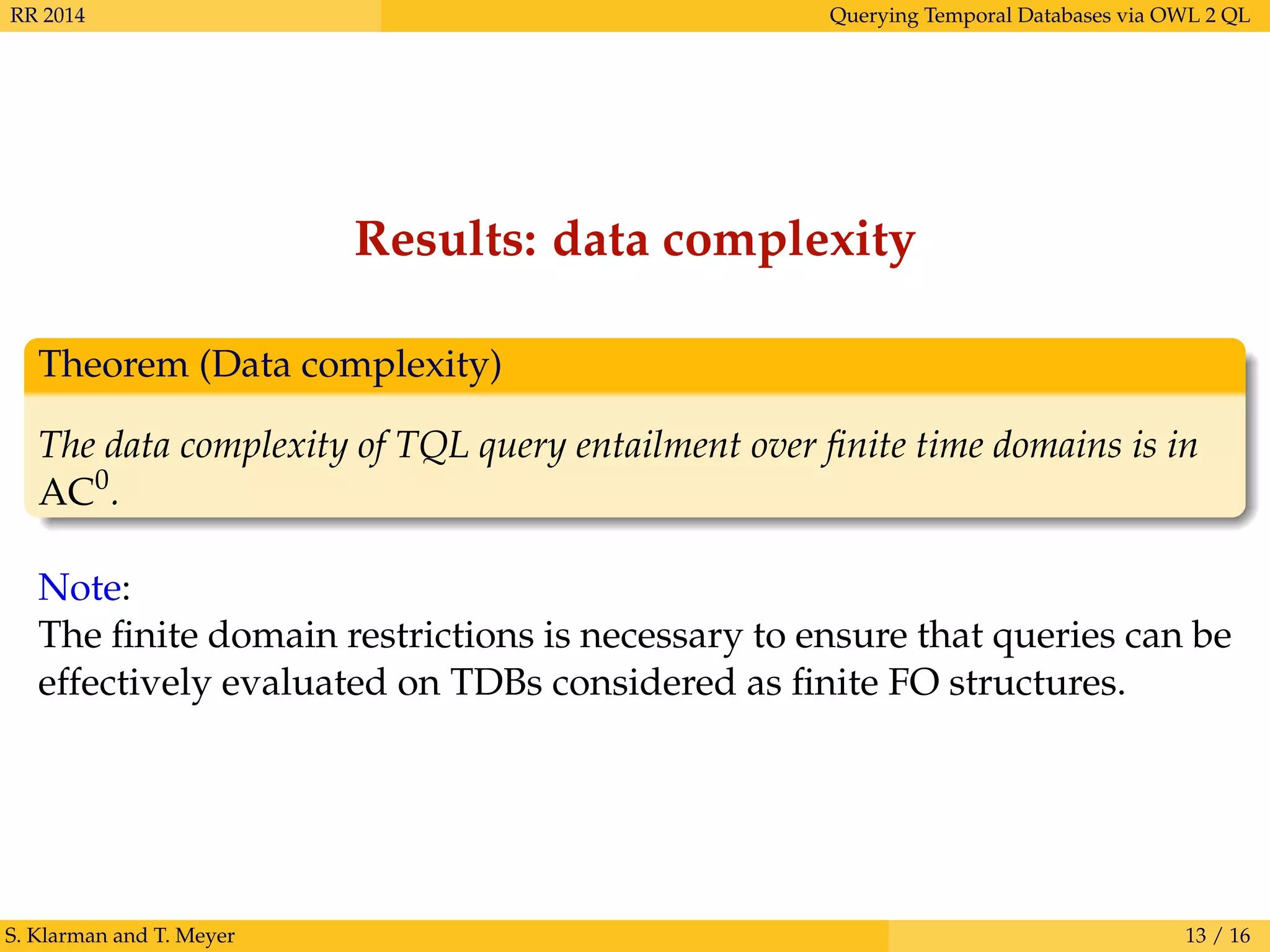 RR 2014 Querying Temporal Databases via OWL 2 QL
Results: data complexity
Theorem (Data complexity)
The data complexity of TQL query entailment over ﬁnite time domains is in
AC0
.
Note:
The ﬁnite domain restrictions is necessary to ensure that queries can be
effectively evaluated on TDBs considered as ﬁnite FO structures.
S. Klarman and T. Meyer 13 / 16
 