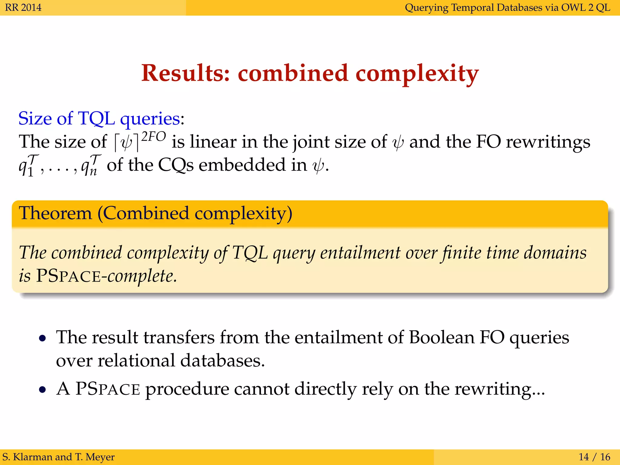 RR 2014 Querying Temporal Databases via OWL 2 QL
Results: combined complexity
Size of TQL queries:
The size of ψ 2FO is linear in the joint size of ψ and the FO rewritings
qT
1 , . . . , qT
n of the CQs embedded in ψ.
Theorem (Combined complexity)
The combined complexity of TQL query entailment over ﬁnite time domains
is PSPACE-complete.
• The result transfers from the entailment of Boolean FO queries
over relational databases.
• A PSPACE procedure cannot directly rely on the rewriting...
S. Klarman and T. Meyer 14 / 16
 
