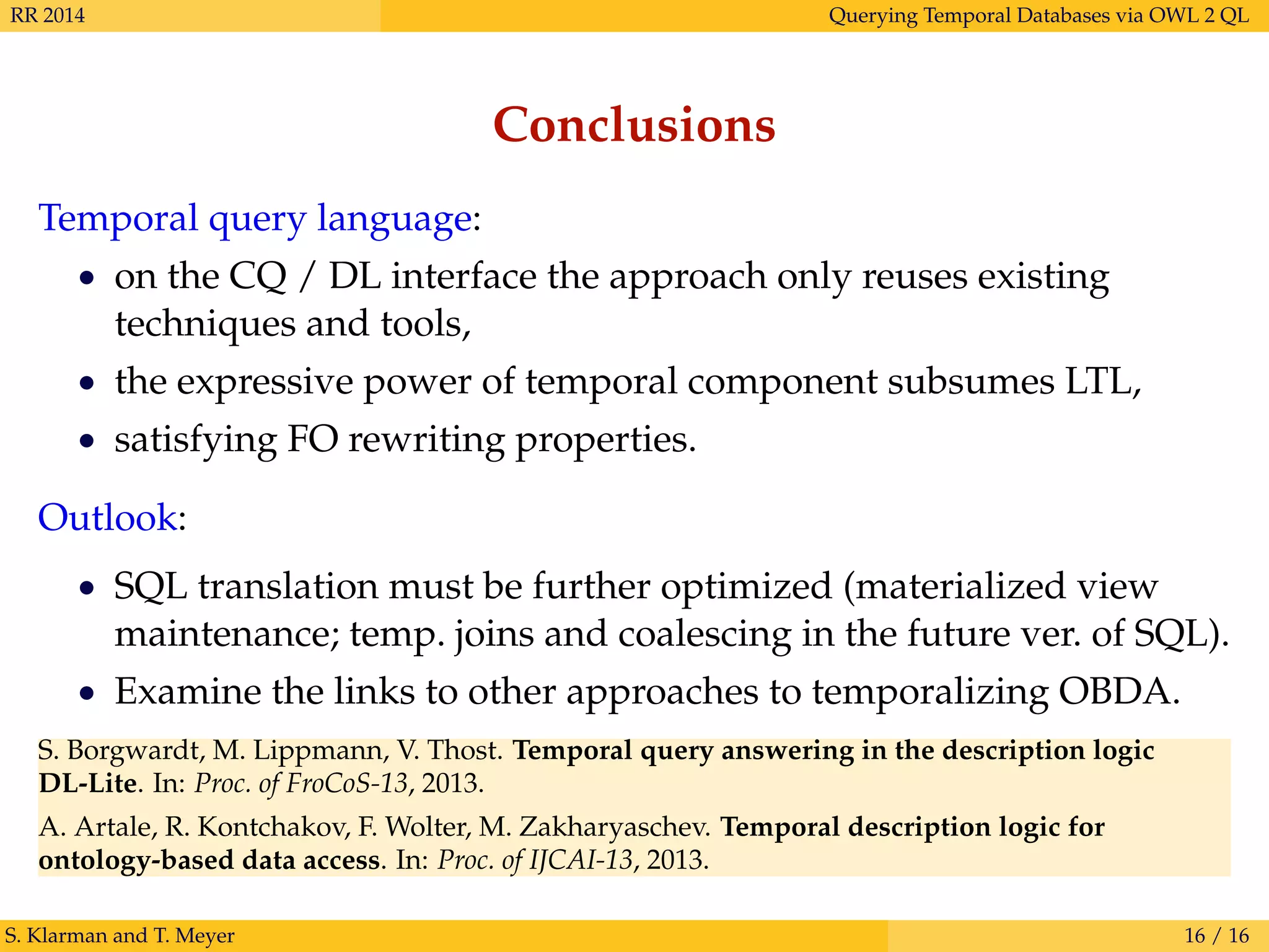 RR 2014 Querying Temporal Databases via OWL 2 QL
Conclusions
Temporal query language:
• on the CQ / DL interface the approach only reuses existing
techniques and tools,
• the expressive power of temporal component subsumes LTL,
• satisfying FO rewriting properties.
Outlook:
• SQL translation must be further optimized (materialized view
maintenance; temp. joins and coalescing in the future ver. of SQL).
• Examine the links to other approaches to temporalizing OBDA.
S. Borgwardt, M. Lippmann, V. Thost. Temporal query answering in the description logic
DL-Lite. In: Proc. of FroCoS-13, 2013.
A. Artale, R. Kontchakov, F. Wolter, M. Zakharyaschev. Temporal description logic for
ontology-based data access. In: Proc. of IJCAI-13, 2013.
S. Klarman and T. Meyer 16 / 16
 