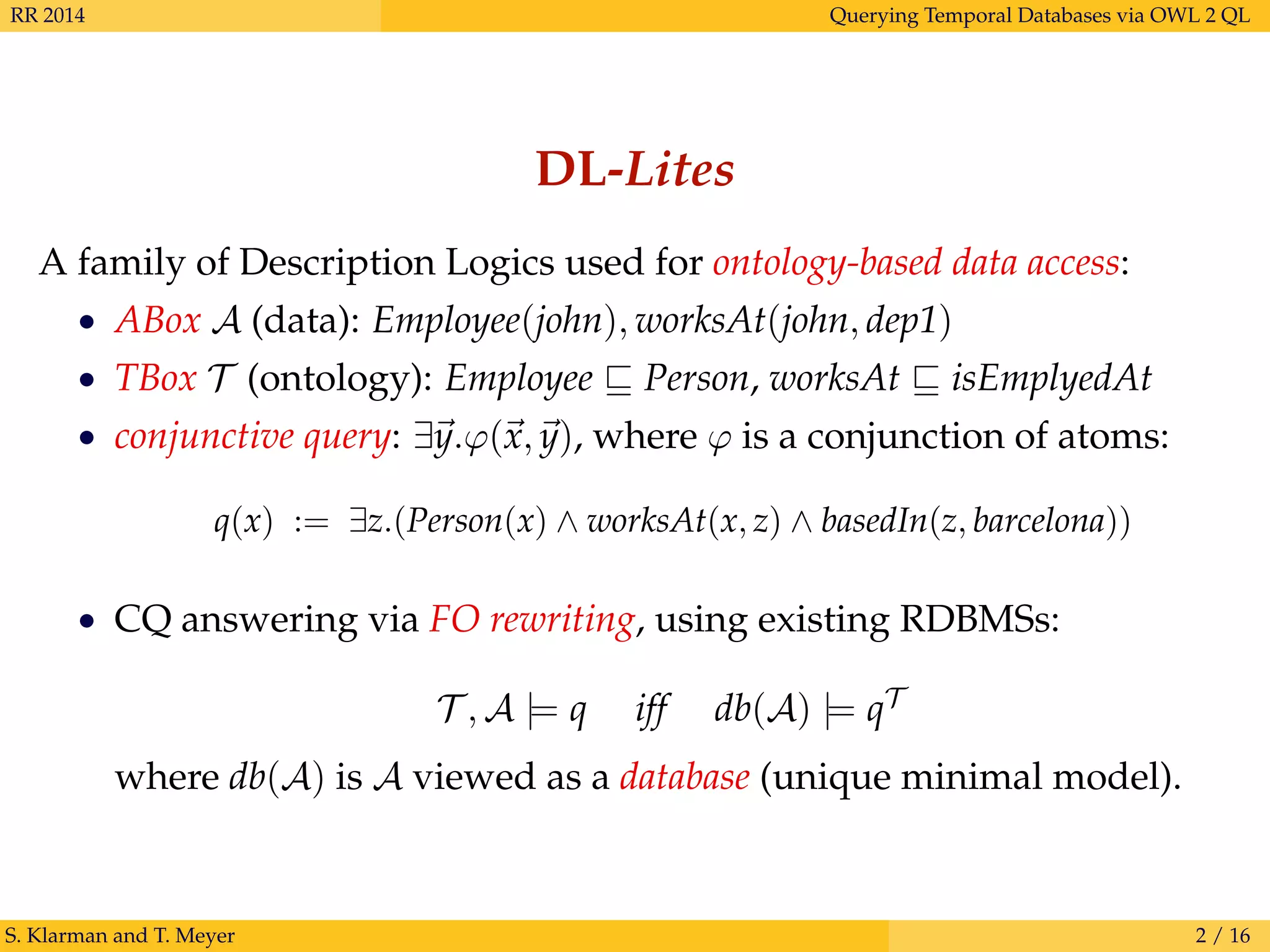 RR 2014 Querying Temporal Databases via OWL 2 QL
DL-Lites
A family of Description Logics used for ontology-based data access:
• ABox A (data): Employee(john), worksAt(john, dep1)
• TBox T (ontology): Employee Person, worksAt isEmplyedAt
• conjunctive query: ∃y.ϕ(x, y), where ϕ is a conjunction of atoms:
q(x) := ∃z.(Person(x) ∧ worksAt(x, z) ∧ basedIn(z, barcelona))
• CQ answering via FO rewriting, using existing RDBMSs:
T , A |= q iff db(A) |= qT
where db(A) is A viewed as a database (unique minimal model).
S. Klarman and T. Meyer 2 / 16
 
