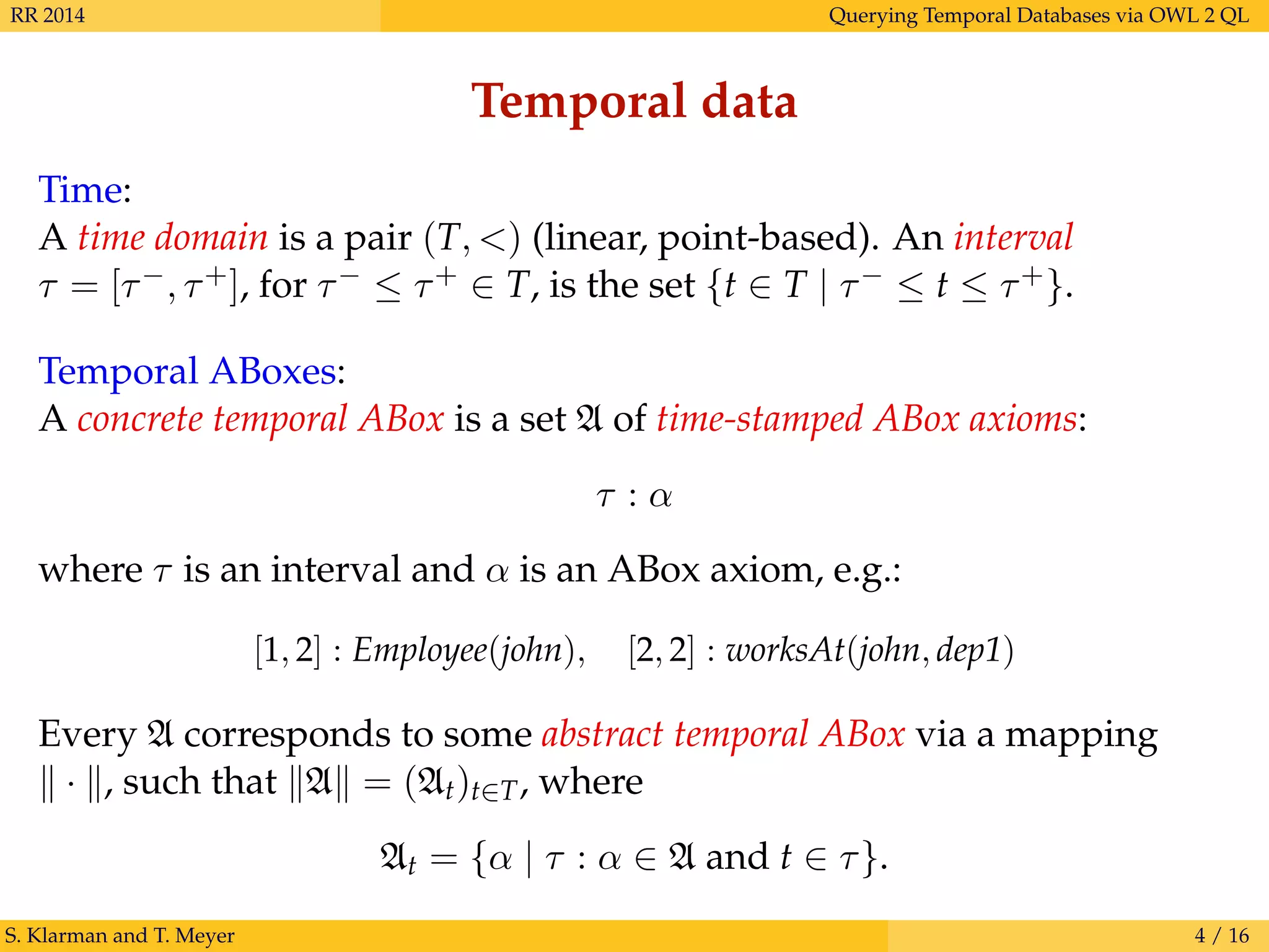 RR 2014 Querying Temporal Databases via OWL 2 QL
Temporal data
Time:
A time domain is a pair (T, <) (linear, point-based). An interval
τ = [τ−, τ+], for τ− ≤ τ+ ∈ T, is the set {t ∈ T | τ− ≤ t ≤ τ+}.
Temporal ABoxes:
A concrete temporal ABox is a set A of time-stamped ABox axioms:
τ : α
where τ is an interval and α is an ABox axiom, e.g.:
[1, 2] : Employee(john), [2, 2] : worksAt(john, dep1)
Every A corresponds to some abstract temporal ABox via a mapping
· , such that A = (At)t∈T, where
At = {α | τ : α ∈ A and t ∈ τ}.
S. Klarman and T. Meyer 4 / 16
 