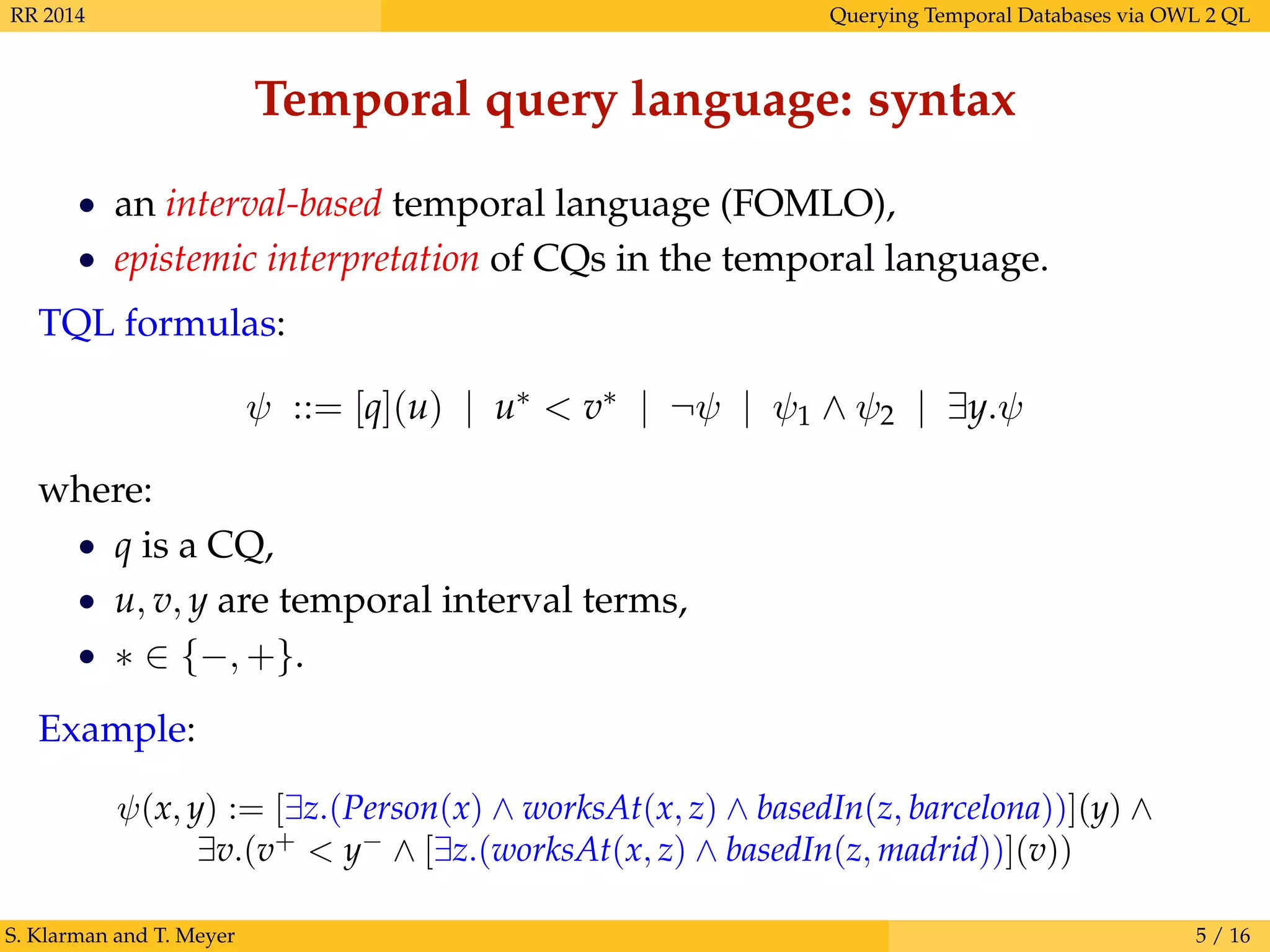 RR 2014 Querying Temporal Databases via OWL 2 QL
Temporal query language: syntax
• an interval-based temporal language (FOMLO),
• epistemic interpretation of CQs in the temporal language.
TQL formulas:
ψ ::= [q](u) | u∗ < v∗ | ¬ψ | ψ1 ∧ ψ2 | ∃y.ψ
where:
• q is a CQ,
• u, v, y are temporal interval terms,
• ∗ ∈ {−, +}.
Example:
ψ(x, y) := [∃z.(Person(x) ∧ worksAt(x, z) ∧ basedIn(z, barcelona))](y) ∧
∃v.(v+
< y−
∧ [∃z.(worksAt(x, z) ∧ basedIn(z, madrid))](v))
S. Klarman and T. Meyer 5 / 16
 