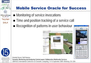 Mobile Service Oracle for Success
                           Monitoring of service invocations
                           Time and position tracking of a service call
TeLLNet
    GALA

                           Recognition of patterns in user behaviour




Lehrstuhl Informatik 5   Dominik Renzel, Ralf Klamma
(Informationssysteme)
   Prof. Dr. M. Jarke
                         Semantic Monitoring and Analyzing Context-aware Collaborative Multimedia Services
 I5-KL-111010-17         2009 IEEE International Conference on Semantic Computing, 14-16 September 2009 / Berkeley, CA, USA
 