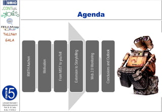 GALA




I5-KL-111010-2
                Prof. Dr. M. Jarke
                                                                         TeLLNet




             Lehrstuhl Informatik 5
             (Informationssysteme)
                                          RWTH Aachen



                                             Motivation



                                       From MIST to youTell



                                      Extension to Storytelling



                                        Web 2.0 Monitoring
                                                                                   Agenda




                                      Conclusions and Outlook
 