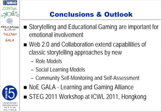 Conclusions & Outlook
                          Storytelling and Educational Gaming are important for
TeLLNet                    emotional involvement
    GALA
                          Web 2.0 and Collaboration extend capabilities of
                           classic storytelling approaches by new
                             – Role Models
                             – Social Learning Models
                             – Community Self-Monitoring and Self-Assessment
                          NoE GALA - Learning and Gaming Alliance
                          STEG 2011 Workshop at ICWL 2011, Hongkong
Lehrstuhl Informatik 5
(Informationssysteme)
   Prof. Dr. M. Jarke
 I5-KL-111010-20
 