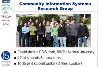 Community Information Systems
                                   Research Group

TeLLNet
    GALA




                          Established at DBIS chair, RWTH Aachen University
                          9 Phd students & researchers
                          10-15 paid student workers & thesis workers
Lehrstuhl Informatik 5
(Informationssysteme)
   Prof. Dr. M. Jarke
  I5-KL-111010-4
 