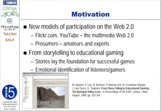 Motivation
                            New models of participation on the Web 2.0
TeLLNet
                             – Flickr.com, YouTube – the multimedia Web 2.0
    GALA
                             – Prosumers – amateurs and experts
                            From storytelling to educational gaming
                             – Stories lay the foundation for successful games
                             – Emotional identification of listeners/gamers

                                                M. Spaniol, Y. Cao, R. Klamma, P. Moreno-Ger, B. Fernándaz Manjón,
                                                J. Luis Sierra, G. Toubekis: From Story-Telling to Educational Gaming:
                                                The Bamiyan Valley Case, in:Proceedings of 7th ICWL, Jinhua, China,
                                                August, 2008, pp. 253-264

Lehrstuhl Informatik 5
(Informationssysteme)
   Prof. Dr. M. Jarke
  I5-KL-111010-5
 