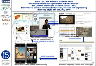 Yiwei Cao, Ralf Klamma, Matthias Jarke
                                          Mobile multimedia management for Virtual Campfire –
                                             the German excellence research cluster UMIC
                                  International Journal on Computer Systems, Science and Engineering
                                                   (IJCSSE), 25(3): 251-265, May 2010




TeLLNet
                                                                            Semantization
    GALA




                                                                                              Multimedia management: tagging,
                                                                                                    semantic annotation
                                                 Data repository: cultural heritage,
                                                 Web 2.0 user generated media etc.                        Contextualization
                                                     Mobile multimedia production




                                                                Mobile provisioning

Lehrstuhl Informatik 5
(Informationssysteme)
   Prof. Dr. M. Jarke
  I5-KL-111010-6         Mobile media creation, sharing, and storytelling                   Multimedia storytelling: collaboration, stereotyping
 