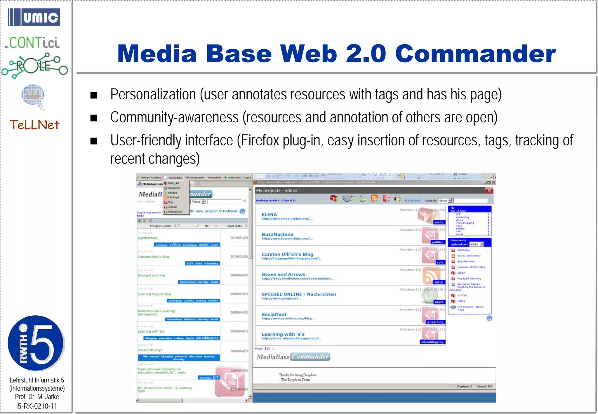 Media Base Web 2.0 Commander
                            Personalization (user annotates resources with tags and has his page)
TeLLNet
                            Community-awareness (resources and annotation of others are open)
                            User-friendly interface (Firefox plug-in, easy insertion of resources, tags, tracking of
                             recent changes)




Lehrstuhl Informatik 5
(Informationssysteme)
   Prof. Dr. M. Jarke
  I5-RK-0210-11
 