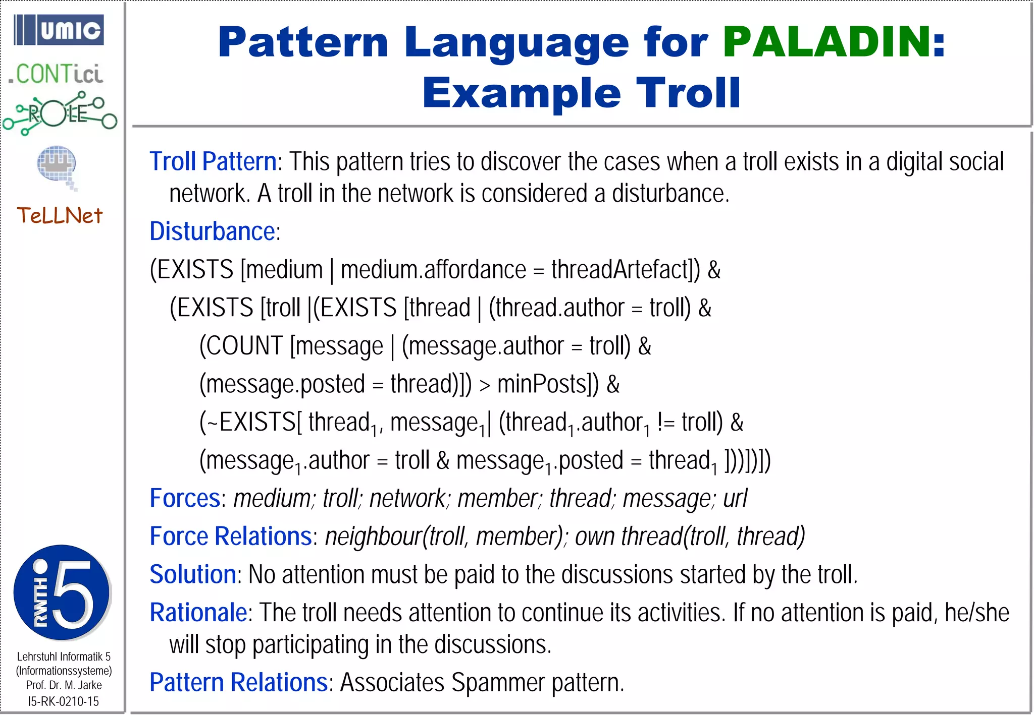 Pattern Language for PALADIN:
                                         Example Troll
                         Troll Pattern: This pattern tries to discover the cases when a troll exists in a digital social
                           network. A troll in the network is considered a disturbance.
TeLLNet
                         Disturbance:
                         (EXISTS [medium | medium.affordance = threadArtefact]) &
                           (EXISTS [troll |(EXISTS [thread | (thread.author = troll) &
                               (COUNT [message | (message.author = troll) &
                               (message.posted = thread)]) > minPosts]) &
                               (~EXISTS[ thread1, message1| (thread1.author1 != troll) &
                               (message1.author = troll & message1.posted = thread1 ]))])])
                         Forces: medium; troll; network; member; thread; message; url
                         Force Relations: neighbour(troll, member); own thread(troll, thread)
                         Solution: No attention must be paid to the discussions started by the troll.
                         Rationale: The troll needs attention to continue its activities. If no attention is paid, he/she
Lehrstuhl Informatik 5
                           will stop participating in the discussions.
                         Pattern Relations: Associates Spammer pattern.
(Informationssysteme)
   Prof. Dr. M. Jarke
  I5-RK-0210-15
 