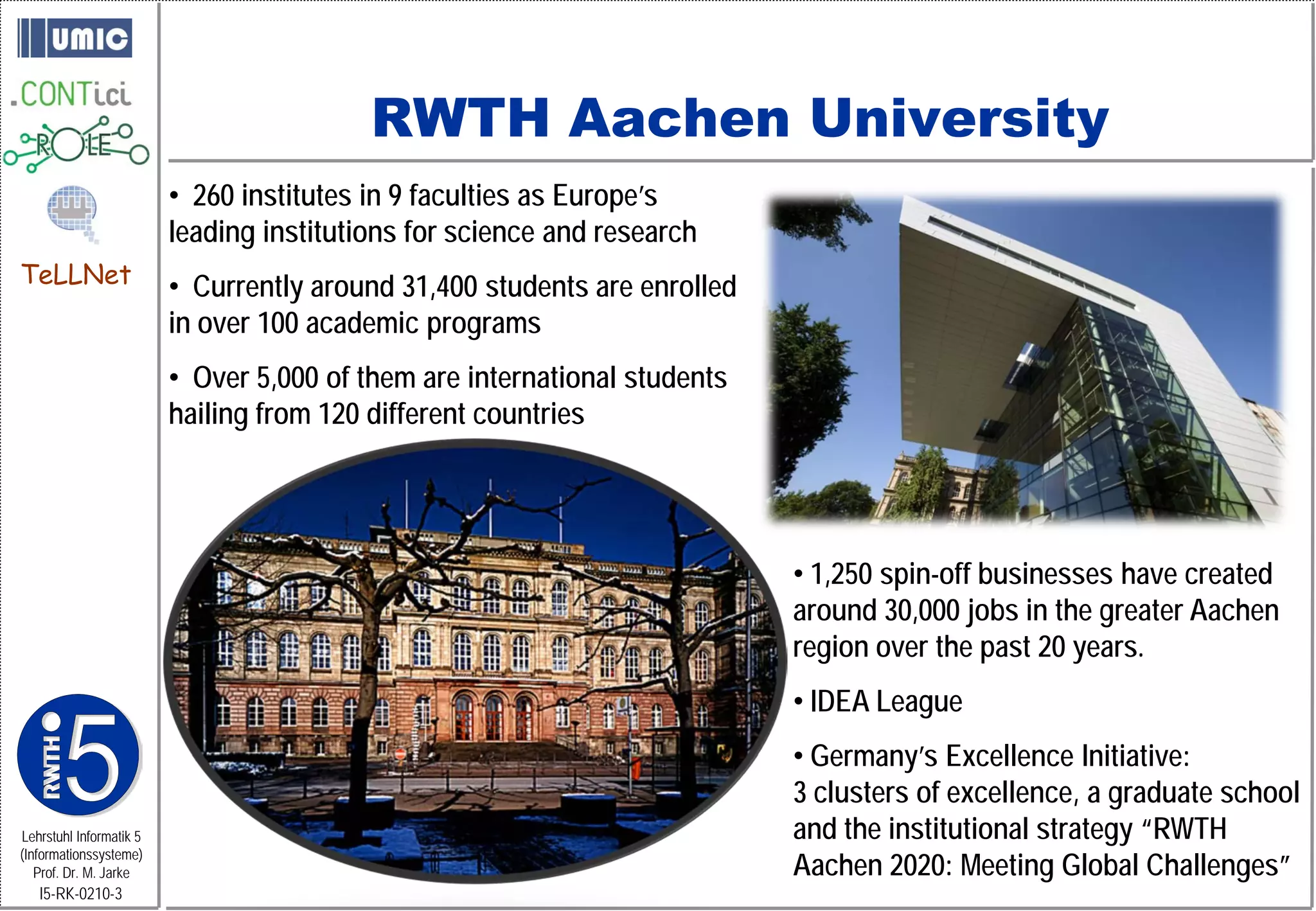 RWTH Aachen University
                         • 260 institutes in 9 faculties as Europe’s
                         leading institutions for science and research
TeLLNet                  • Currently around 31,400 students are enrolled
                         in over 100 academic programs
                         • Over 5,000 of them are international students
                         hailing from 120 different countries




                                                                           • 1,250 spin-off businesses have created
                                                                           around 30,000 jobs in the greater Aachen
                                                                           region over the past 20 years.
                                                                           • IDEA League
                                                                           • Germany’s Excellence Initiative:
                                                                           3 clusters of excellence, a graduate school
Lehrstuhl Informatik 5                                                     and the institutional strategy “RWTH
                                                                           Aachen 2020: Meeting Global Challenges”
(Informationssysteme)
   Prof. Dr. M. Jarke
   I5-RK-0210-3
 