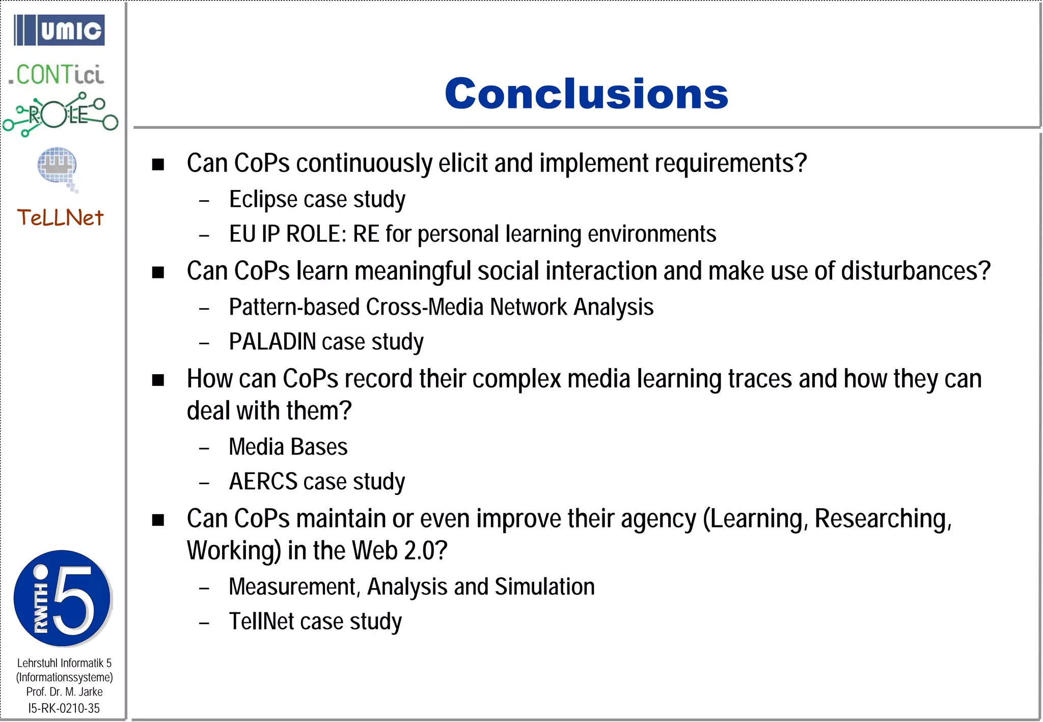 Conclusions
                            Can CoPs continuously elicit and implement requirements?
                              – Eclipse case study
TeLLNet
                              – EU IP ROLE: RE for personal learning environments
                            Can CoPs learn meaningful social interaction and make use of disturbances?
                              – Pattern-based Cross-Media Network Analysis
                              – PALADIN case study
                            How can CoPs record their complex media learning traces and how they can
                             deal with them?
                              – Media Bases
                              – AERCS case study
                            Can CoPs maintain or even improve their agency (Learning, Researching,
                             Working) in the Web 2.0?
                              – Measurement, Analysis and Simulation
                              – TellNet case study
Lehrstuhl Informatik 5
(Informationssysteme)
   Prof. Dr. M. Jarke
  I5-RK-0210-35
 